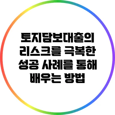 토지담보대출의 리스크를 극복한 성공 사례를 통해 배우는 방법