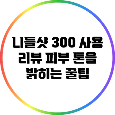 니들샷 300 사용 리뷰: 피부 톤을 밝히는 꿀팁