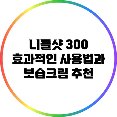 니들샷 300 효과적인 사용법과 보습크림 추천