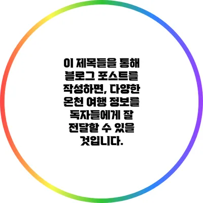 이 제목들을 통해 블로그 포스트를 작성하면, 다양한 온천 여행 정보를 독자들에게 잘 전달할 수 있을 것입니다.
