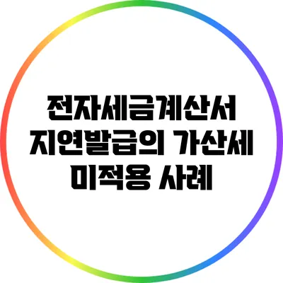 전자세금계산서 지연발급의 가산세 미적용 사례