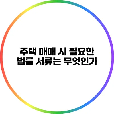 주택 매매 시 필요한 법률 서류는 무엇인가?